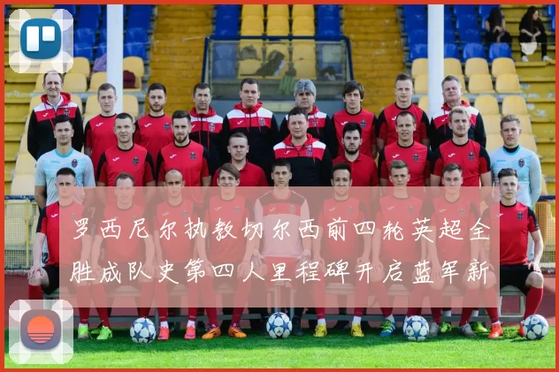 罗西尼尔执教切尔西前四轮英超全胜成队史第四人里程碑开启蓝军新时代