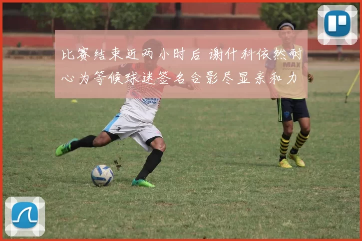 比赛结束近两小时后 谢什科依然耐心为等候球迷签名合影尽显亲和力